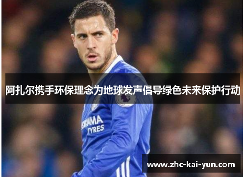 阿扎尔携手环保理念为地球发声倡导绿色未来保护行动 阿扎尔携手环保理念为地球发声倡导绿色未来保护行动