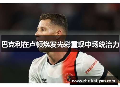 巴克利在卢顿焕发光彩重现中场统治力 巴克利在卢顿焕发光彩重现中场统治力