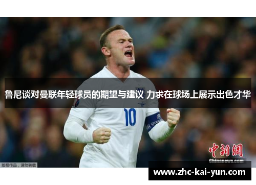 鲁尼谈对曼联年轻球员的期望与建议 力求在球场上展示出色才华